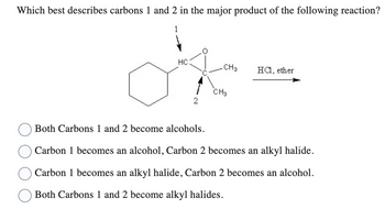 Which best describes carbons 1 and 2 in the major product of the following reaction?
HC
CH3
CH3
HCl, ether
Both Carbons 1 and 2 become alcohols.
Carbon 1 becomes an alcohol, Carbon 2 becomes an alkyl halide.
Carbon 1 becomes an alkyl halide, Carbon 2 becomes an alcohol.
Both Carbons 1 and 2 become alkyl halides.