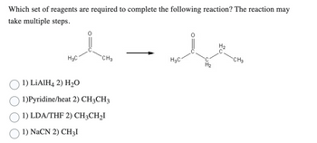 Which set of reagents are required to complete the following reaction? The reaction may
take multiple steps.
H3C
CH3
1) LiAlH4 2) H₂O
1)Pyridine/heat 2) CH3CH3
1) LDA/THF 2) CH3CH₂I
1) NaCN 2) CH3I
H3C
H₂
H₂
CH3