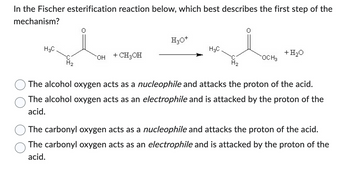 In the Fischer esterification reaction below, which best describes the first step of the
mechanism?
H3C
H₂
OH
+ CH3OH
H₂O+
gl
H3C
H₂
OCH 3
+ H₂O
The alcohol oxygen acts as a nucleophile and attacks the proton of the acid.
The alcohol oxygen acts as an electrophile and is attacked by the proton of the
acid.
The carbonyl oxygen acts as a nucleophile and attacks the proton of the acid.
The carbonyl oxygen acts as an electrophile and is attacked by the proton of the
acid.