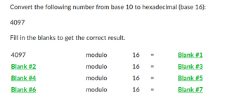 Convert the following number from base 10 to hexadecimal (base 16):
4097
Fill in the blanks to get the correct result.
4097
Blank #2
Blank #4
Blank #6
modulo
modulo
modulo
modulo
16
16 =
16
16
||
||
||
Blank #1
Blank #3
Blank #5
Blank #7