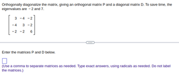 Orthogonally diagonalize the matrix, giving an orthogonal matrix P and a diagonal matrix D. To save time, the
eigenvalues are -2 and 7.
3 - 4 - 2
-4 3 - 2
-2 -2 6
Enter the matrices P and D below.
(Use a comma to separate matrices as needed. Type exact answers, using radicals as needed. Do not label
the matrices.)