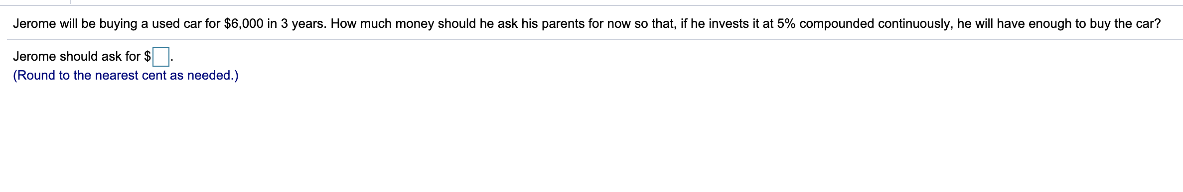 Jerome will be buying a used car for $6,000 in 3 years. How much money should he ask his parents for now so that, if he invests it at 5% compounded continuously, he will have enough to buy the car?
Jerome should ask for $
(Round to the nearest cent as needed.)
