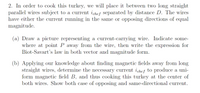 2. In order to cook this turkey, we will place it between two long straight
parallel wires subject to a current ichef separated by distance D. The wires
have either the current running in the same or opposing directions of equal
magnitude.
(a) Draw a picture representing a current-carrying wire. Indicate some-
where at point P away from the wire, then write the expression for
Biot-Savart's law in both vector and magnitude form.
(b) Applying our knowledge about finding magnetic fields away from long
straight wires, determine the necessary current ichef to produce a uni-
form magnetic field B, and thus cooking this turkey at the center of
both wires. Show both case of opposing and same-directional current.
