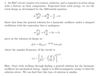 1. An RLC circuit consists of a resistor, inductor, and a capacitor in series along
with a battery as their components. Expressed from total energy, we see the
total charge as determined by the differential equation
dd²q
L
+ R
dt2
%3D
dt
C
Show that from the general solution for a harmonic oscillator under a damped
oscillation with the expression that is analogous,
d²x
dx
+b-
0,
m-
+ kx
dt2
dt
gives us the solution of charge as
q(t) = Qmaxe"
R/2L
cos wat,
where the angular frequency of the circuit is
271/2
1
Wa =
LC
2L
Hint: Start with working through finding a general solution for the harmonic
ocillator for mechanical energy. Apply it to Electromagnetic energy to find the
solution above. We can find that this type of solution is similar.
