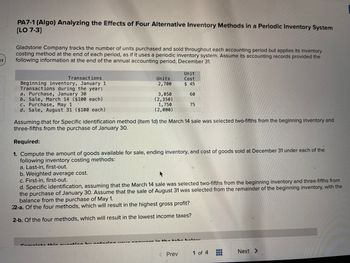 ### PA7-1 (Algo) Analyzing the Effects of Four Alternative Inventory Methods in a Periodic Inventory System [LO 7-3]

Gladstone Company tracks the number of units purchased and sold throughout each accounting period but applies its inventory costing method at the end of each period, as it uses a periodic inventory system. Assume its accounting records provided the following information at the end of the annual accounting period, December 31.

#### Transactions:
| Transactions                        | Units  | Unit Cost |
|-------------------------------------|--------|-----------|
| Beginning inventory, January 1      | 2,700  | $45       |
| Transactions during the year:       |        |           |
| a. Purchase, January 30             | 3,050  | $60       |
| b. Sale, March 14 ($100 each)       | (2,350)|           |
| c. Purchase, May 1                  | 1,750  | $75       |
| d. Sale, August 31 ($100 each)      | (2,000)|           |

Assuming that for Specific Identification method (item 1d) the March 14 sale was selected two-fifths from the beginning inventory and three-fifths from the purchase of January 30.

#### Required:
1. Compute the amount of goods available for sale, ending inventory, and cost of goods sold at December 31 under each of the following inventory costing methods:
   a. Last-in, first-out.
   b. Weighted average cost.
   c. First-in, first-out.
   d. Specific identification, assuming that the March 14 sale was selected two-fifths from the beginning inventory and three-fifths from the purchase of January 30. Assume that the sale of August 31 was selected from the remainder of the beginning inventory, with the balance from the purchase of May 1.
   
2-a. Of the four methods, which will result in the highest gross profit?

2-b. Of the four methods, which will result in the lowest income taxes?