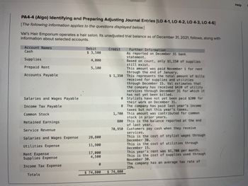 **PA4-4 (Algo) Identifying and Preparing Adjusting Journal Entries [LO 4-1, LO 4-2, LO 4-3, LO 4-6]**

*The following information applies to the questions displayed below.*

Val’s Hair Emporium operates a hair salon. Its unadjusted trial balance as of December 31, 2021, follows, along with information about selected accounts:

| **Account Names**                | **Debit** | **Credit** |
|----------------------------------|-----------|-------------|
| Cash                             | $3,500    |             |
| Supplies                         | $4,000    |             |
| Prepaid Rent                     | $5,100    |             |
| Accounts Payable                 |           | $1,350      |
| Salaries and Wages Payable       |           | 0           |
| Income Tax Payable               |           | 0           |
| Common Stock                     | $1,700    |             |
| Retained Earnings                | $800      |             |
| Service Revenue                  |           | $70,950     |
| Salaries and Wages Expense       | $28,800   |             |
| Utilities Expense                | $11,900   |             |
| Rent Expense                     | $17,000   |             |
| Supplies Expense                 | $4,500    |             |
| Income Tax Expense               | 0         |             |
| **Totals**                       | **$74,800** | **$74,800** |

### Further Information
- **Cash**: As reported on the December 31 bank statement.
- **Supplies**: Based on count, only $1,150 of supplies still exist.
- **Prepaid Rent**: This amount was paid November 1 for rent through the end of January.
- **Accounts Payable**: This represents the total amount of bills received for supplies and utilities through December 15. Val estimates that the company has received $420 of utility services through December 31 for which it has not yet been billed.
- **Salaries and Wages Payable**: Stylists have not yet been paid $200 for their work on December 31.
- **Income Tax Payable**: The company has paid last year’s income taxes but not this year’s taxes.
- **Common Stock**: This amount was contributed for common stock in prior years.
- **