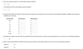 d. From your answers to parts a-c, which project would be selected?
If the WACC was 18%, which project would be selected?
e. Construct NPV profiles for Projects A and B. Round your answers to the nearest cent. Do not round your intermediate calculations. Negative value should be
indicated by a minus sign.
Discount Rate
0%
5
10
12
15
18.1
23.33
NPV Project A
NPV Project B
$
$
$
$
f. Calculate the crossover rate where the two projects' NPVs are equal. Round your answer to two decimal places. Do not round your intermediate calculations.
%
g. What is each project's MIRR at a WACC of 18%? Round your answer to two decimal places. Do not round your intermediate calculations.
Project A:
Project B:
%
%