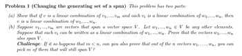 Problem 1 (Changing the generating set of a span) This problem has two parts:
(a) Show that if v is a linear combination of v1, ..., Vm and each vi is a linear combination of w1, ..., Wn, then
v is a linear combination of W1, ..., wn.
(b) Suppose v1, ..., Vm are vectors that span a vector space V. Let w₁, ..., wn Є V be any other elements.
Suppose that each v¿ can be written as a linear combination of w₁, ..., Wn. Prove that the vectors w₁, ..., Wn
also span V.
Challenge: If it so happens that m < n, can you also prove that out of the n vectors w₁,..., Wn, you can
pick m of them that will still
span V?