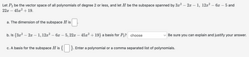 Let P2 be the vector space of all polynomials of degree 2 or less, and let H be the subspace spanned by 3x² - 2x - 1, 12x²-6x - 5 and
22x 45x2+ 19.
-
a. The dimension of the subspace H is ☐.
b. Is {3x² - 2x 1, 12x²-6x-5, 22x45x² + 19} a basis for P2? choose
-
Be sure you can explain and justify your answer.
c. A basis for the subspace H is { ☐ }. Enter a polynomial or a comma separated list of polynomials.