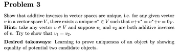 Problem 3
Show that additive inverses in vector spaces are unique, i.e. for any given vector
v in a vector space V, there exists a unique v* € V such that v+v* = v*+v = : Ογ.
Hint: take any vector v EV and suppose v₁ and v2 are both additive inverses
of v. Try to show that v₁ = v2.
Desired takeaways: Learning to prove uniqueness of an object by showing
equality of potential two candidate objects.