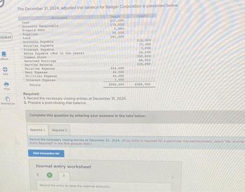 03:36:23
eBook
4
Hint
Print
References
The December 31, 2024, adjusted trial balance for Badger Corporation is presented below.
Debit
$17,000
170,000
5,000
34,000
285,000
Accounts
Cash
Accounts Receivable
Prepaid Rent
Supplies
Land
Accounts Payable
Salaries Payable
Interest Payable
Notes Payable (due in two years)
Common Stock
Retained Earnings
Service Revenue
Salaries Expense
Rent Expense
Utilities Expense
Interest Expense
Totals
Required:
1. Record the necessary closing entries at December 31, 2024.
2. Prepare a post-closing trial balance.
404,000
24,000
44,000
7,000
$990,000
View transaction list
Journal entry worksheet
2
Credit
Complete this question by entering your answers in the tabs below.
$16,000
15,000
7,000
44,000
Required 1 Required 2
Record the necessary closing entries at December 31, 2024. (If no entry is required for a particular transaction/event, select "No Journal
Entry Required in the first account field.)
Record the entry to close the expense accounts.
320,000
68,000
520,000
$990,000