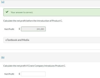 (a)
Your answer is correct.
Calculate the net profit before the introduction of Product C.
(b)
Net Profit
CA
eTextbook and Media
Calculate the net profit if Crane Company introduces Product C.
Net Profit $
241,280
CA