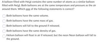 A balloon filled with He(g) contains the same number of atoms as a similar balloon
filled with Ne(g). Both balloons are at the same temperature and pressure as the air
around them. Which one of the following statements is correct?
Both balloons have the same volume.
Both balloons have the same mass of gas.
Both balloons will fall to the ground if released.
Both balloons have the same density of gas.
Helium balloon will float in air if released, but the neon Neon balloon will fall to
the ground.