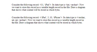 Consider the following record: <11, iPad'>. Its data type is <int, varchar>. Now
we want to store this record as a variable length record in the file. Draw a diagram
that shows what content will be stored in which bytes.
Consider the following record: <iPad', 5, 10, iPhone">. Its data type is <varchar,
int, int, varchar>. Now we want to store this record as a variable length record in
the file. Draw a diagram that shows what content will be stored in which bytes.
