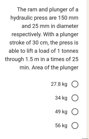 The ram and plunger of a
hydraulic press are 150 mm
and 25 mm in diameter
respectively. With a plunger
stroke of 30 cm, the press is
able to lift a load of 1 tonnes
through 1.5 m in a times of 25
min. Area of the plunger
27.8 kg O
34 kg O
49 kg O
56 kg
O