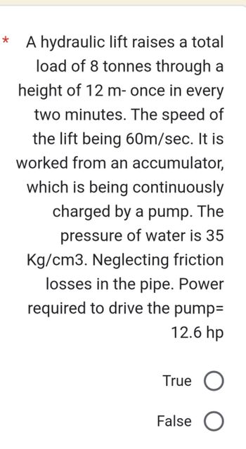 *
A hydraulic lift raises a total
load of 8 tonnes through a
height of 12 m- once in every
two minutes. The speed of
the lift being 60m/sec. It is
worked from an accumulator,
which is being continuously
charged by a pump. The
pressure of water is 35
Kg/cm3. Neglecting friction
losses in the pipe. Power
required to drive the pump=
12.6 hp
True O
False O