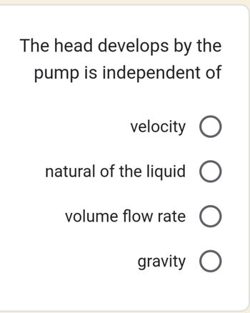 The head develops by the
pump is independent of
velocity O
natural of the liquid O
volume flow rate O
gravity O