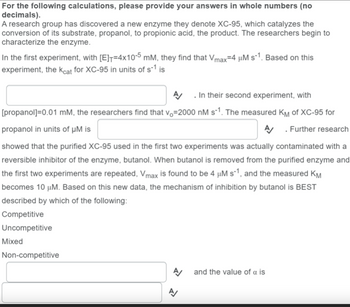 For the following calculations, please provide your answers in whole numbers (no
decimals).
A research group has discovered a new enzyme they denote XC-95, which catalyzes the
conversion of its substrate, propanol, to propionic acid, the product. The researchers begin to
characterize the enzyme.
In the first experiment, with [E]=4x10-5 mM, they find that Vmax=4 μM s-1. Based on this
experiment, the kcat for XC-95 in units of s-1 is
. In their second experiment, with
[propanol]=0.01 mM, the researchers find that vo-2000 nM s-1. The measured KM of XC-95 for
propanol in units of µM is
A/ Further research
showed that the purified XC-95 used in the first two experiments was actually contaminated with a
reversible inhibitor of the enzyme, butanol. When butanol is removed from the purified enzyme and
the first two experiments are repeated, Vmax is found to be 4 µM s-1, and the measured KM
becomes 10 μM. Based on this new data, the mechanism of inhibition by butanol is BEST
described by which of the following:
Competitive
Uncompetitive
Mixed
Non-competitive
and the value of a is