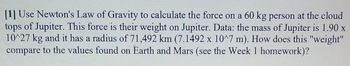 [1] Use Newton's Law of Gravity to calculate the force on a 60 kg person at the cloud
tops of Jupiter. This force is their weight on Jupiter. Data: the mass of Jupiter is 1.90 x
10^27 kg and it has a radius of 71,492 km (7.1492 x 10^7 m). How does this "weight"
compare to the values found on Earth and Mars (see the Week 1 homework)?