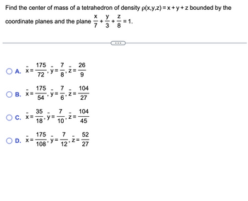 Find the center of mass of a tetrahedron of density p(x,y,z) = x+y+z bounded by the
X y Z
coordinate planes and the plane
OA. X=-
O
O C. X=
175
72
B. x=-
175
54
O D. X=-
35
18
175
108
"
=
y =
y =
7
y =
8
7
6
7
10
"
7
12
IN
Z=
Z=
"
26
9
104
27
104
45
Z=
52
27
- +
7 3
+ = 1.
8