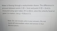 Water is flowing through a venturimeter shown. The difference in
pressure between points 1 (D = 5cm) and point 2 (D = 2cm) is
measured using open tubes. If h is 60cm, solve the velocity head at
point 1 in meters. Use g = 9.81m/s^2.
%3D
Note: Do not include units in your answers. Do not
round off intermediate values and answer in four
decimal places.

