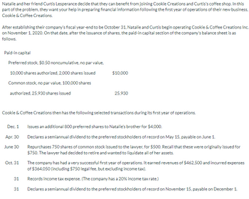 Natalie and her friend Curtis Lesperance decide that they can benefit from joining Cookie Creations and Curtis's coffee shop. In this
part of the problem, they want your help in preparing financial information following the first year of operations of their new business,
Cookie & Coffee Creations.
After establishing their company's fiscal year-end to be October 31, Natalie and Curtis begin operating Cookie & Coffee Creations Inc.
on November 1, 2020. On that date, after the issuance of shares, the paid-in capital section of the company's balance sheet is as
follows.
Paid-in capital
Preferred stock, $0.50 noncumulative, no par value,
10,000 shares authorized, 2,000 shares issued
$10,000
Common stock, no par value, 100,000 shares
authorized, 25,930 shares issued
25,930
Cookie & Coffee Creations then has the following selected transactions during its first year of operations.
Dec. 1
Issues an additional 800 preferred shares to Natalie's brother for $4,000.
Apr. 30
June 30
Oct. 31
31
31
Declares a semiannual dividend to the preferred stockholders of record on May 15, payable on June 1.
Repurchases 750 shares of common stock issued to the lawyer, for $500. Recall that these were originally issued for
$750. The lawyer had decided to retire and wanted to liquidate all of her assets.
The company has had a very successful first year of operations. It earned revenues of $462,500 and incurred expenses
of $364,050 (including $750 legal fee, but excluding income tax).
Records income tax expense. (The company has a 20% income tax rate.)
Declares a semiannual dividend to the preferred stockholders of record on November 15, payable on December 1.