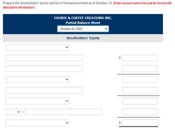 Prepare the stockholders' equity section of the balance sheet as of October 31. (Enter account name only and do not provide
descriptive information.)
COOKIE & COFFEE CREATIONS INC.
Partial Balance Sheet
October 31, 2021
Stockholders' Equity
6A
$