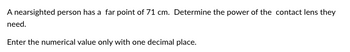 A nearsighted person has a far point of 71 cm. Determine the power of the contact lens they
need.
Enter the numerical value only with one decimal place.