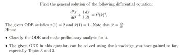 Find the general solution of the following differential equation:
d²x 1 dx
dt²
+ = t²(x) ¹,
t dt
The given ODE satisfies x(1) = 2 and (1) = 1. Note that x = d.
Hints:
• Classify the ODE and make preliminary analysis for it.
• The given ODE in this question can be solved using the knowledge you have gained so far,
especially Topics 3 and 5.