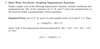 C. Show What You Know: Graphing Trigonometric Functions
Graph a single cycle of the following trigonometric function. Include conclusions and
explanations for ALL of the constants (A, P, H, and V) from the standard form of
the function within a grammatically correct exposition.
Standard Form: Let A, P, H, and V be real numbers with A +0 and P > 0. Then,
y = Atrig(P(x – H)) +V,
where "trig" is the trigonometric function indicated by “sin", "cos", “csc", “sec", "cot",
or "tan".
f(x) = -3 sin(2x)+1
