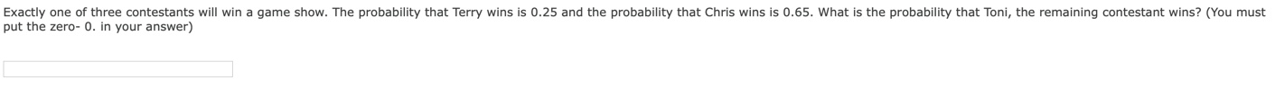 Exactly one of three contestants will win a game show. The probability that Terry wins is 0.25 and the probability that Chris wins is 0.65. What is the probability that Toni, the remaining contestant wins? (You must
put the zero- 0. in your answer)
