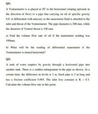 A Venturimeter is is placed at 30° to the horizontal (sloping upwards in
the direction of flow) to a pipe line carrying on oil of specific gravity
0.8. A differential with mercury as the manometer fluid is attached to the
inlet and throat of the Venturimeter. The pipe diameter is 200 mm, while
the diameter of Venturi throat is 100 mm.
a) Find the volume flow rate of oil if the manometer reading was
100mm.
b) What will be the reading of differential manometer if the
Venturimeter is tuned horizontal?
Q2)
A tank of water empties by gravity through a horizontal pipe into
another tank. There is a sudden enlargement in the pipe as shown. At a
certain time, the difference in levels is 3 m. Each pipe is 2 m long and
has a friction coefficient 0.005. The inlet loss constant is K 0.3.
Calculate the volume flow rate at this point.
