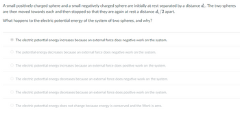 A small positively charged sphere and a small negatively charged sphere are initially at rest separated by a distance di. The two spheres
are then moved towards each and then stopped so that they are again at rest a distance d.; /2 apart.
What happens to the electric potential energy of the system of two spheres, and why?
The electric potential energy increases because an external force does negative work on the system.
The potential energy decreases because an external force does negative work on the system.
O The electric potential energy increases because an external force does positive work on the system.
O The electric potential energy decreases because an external force does negative work on the system.
O The electric potential energy decreases because an external force does positive work on the system.
O The electric potential energy does not change because energy is conserved and the Work is zero.