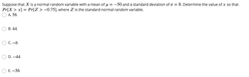 Suppose that X is a normal random variable with a mean of μ = -50 and a standard deviation of o= 8. Determine the value of x so that
Pr[X > x] = Pr[Z > -0.75], where Z is the standard normal random variable.
A. 56
B. 44
C.-6
OD. -44
E. -56