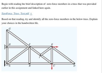 Begin with reading hte brief description of zero-force members in a truss that was provided
earlier in this assignment and linked here again.
ZeroForce Truss Text.pdf
Based on that reading, try and identify all the zero-force members in the below truss. Explain
your choices in the handwritten file.
H
B
E
C
D