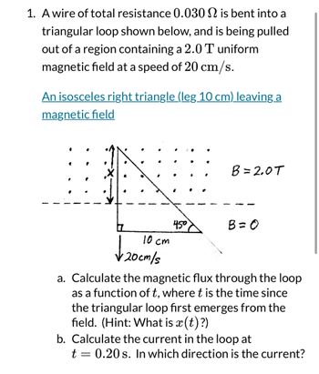 1. A wire of total resistance 0.030 is bent into a
triangular loop shown below, and is being pulled
out of a region containing a 2.0 T uniform.
magnetic field at a speed of 20 cm/s.
An isosceles right triangle (leg 10 cm) leaving a
magnetic field
B= 2.0T
450
B = 0
10 cm
√20cm/s
a. Calculate the magnetic flux through the loop
as a function of t, where t is the time since
the triangular loop first emerges from the
field. (Hint: What is x(t)?)
b. Calculate the current in the loop at
t = 0.20s. In which direction is the current?