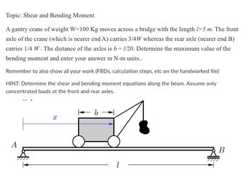 Topic: Shear and Bending Moment
A gantry crane of weight W-100 Kg moves across a bridge with the length 1-5 m. The front
axle of the crane (which is nearer end A) carries 3/4W whereas the rear axle (nearer end B)
carries 1/4 W. The distance of the axles is b = 1/20. Determine the maximum value of the
bending moment and enter your answer in N-m units..
Remember to also show all your work (FBDs, calculation steps, etc on the handworked file)
HINT: Determine the shear and bending moment equations along the beam. Assume only
concentrated loads at the front and rear axles.
A
X
b
B