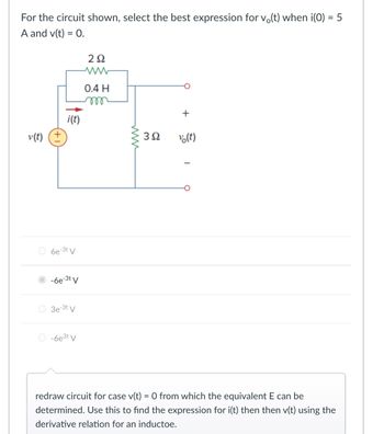 For the circuit shown, select the best expression for vo(t) when i(0) = 5
A and v(t) = 0.
20
www
0.4 H
v(t)
i(t)
6e-3t V
○ -6e-³t V
3e-3t V
-6e3t V
www
+
302
vo(t)
redraw circuit for case v(t) = 0 from which the equivalent E can be
determined. Use this to find the expression for i(t) then then v(t) using the
derivative relation for an inductoe.