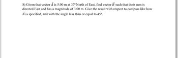 8) Given that vector A is 5.00 m at 37° North of East, find vector B such that their sum is
directed East and has a magnitude of 3.00 m. Give the result with respect to compass like how
Ả is specified, and with the angle less than or equal to 45º.