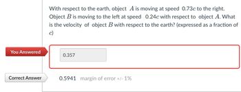 With respect to the earth, object A is moving at speed 0.73c to the right.
Object B is moving to the left at speed 0.24c with respect to object A. What
is the velocity of object B with respect to the earth? (expressed as a fraction of
c)
You Answered
0.357
Correct Answer
0.5941 margin of error +/- 1%