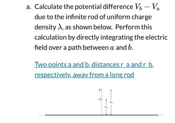 -
a. Calculate the potential difference V₁ – Va
due to the infinite rod of uniform charge
density X, as shown below. Perform this
calculation by directly integrating the electric
field over a path between a and b.
Two points a and b, distances r_a and r_b,
respectively, away from a long rod
Ta
Tb