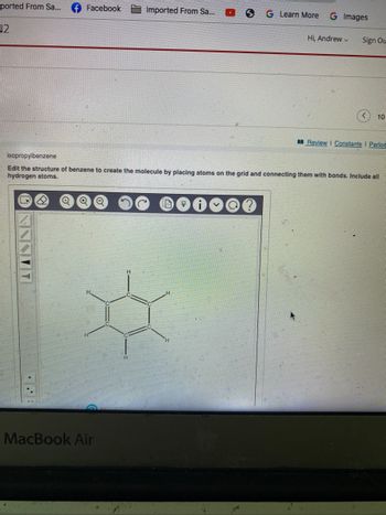 ported From Sa...
√2
Facebook
Imported From Sa...
MacBook Air
S G Learn More G Images
Hi, Andrew
Sign Ou
10
Review | Constants I Period
isopropylbenzene
Edit the structure of benzene to create the molecule by placing atoms on the grid and connecting them with bonds. Include all
hydrogen atoms.