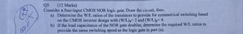 +
نظیر ملک
Q5
(12 Marks)
Consider a four-input CMOS NOR logic gate. Draw the circuit, then.
a) Determine the W/L ratios of the transistors to provide for symmetrical switching based
on the CMOS inverter design with (W/L) 2 and (W/L)p=4.
b) If the load capacitance of the NOR gate doubles, determine the required W/L ratios to
provide the same switching speed as the logic gate in part (a).