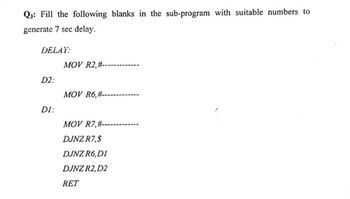 Q3: Fill the following blanks in the sub-program with suitable numbers to
generate 7 sec delay.
DELAY:
MOV R2, #--
D2:
MOV R6,#--
DI:
MOV R7,#-
DJNZ R7,$
DJNZ R6,DI
DJNZ R2, D2
RET