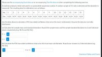 Please use the accompanying Excel data set or accompanying Text file data set when completing the following exercise.
A machine produces metal rods used in an automobile suspension system. A random sample of 15 rods is selected and the diameter is
measured. The resulting data (in millimeters) are as follows:
No.
2
3 4
6
7
9.
10
11
12
13
14
15
Dia.
8.28
8.19 8.23
8.25
8.26 8.23
8.20 8.26 8.19 8.23 8.20
8.28 8.24 8.25 8.24
Use the data above to calculate a 95% two-sided confidence interval on the mean rod diameter. Assume the data are normally
distributed.
(a) Calculate the sample mean and standard deviation. Round the sample mean and the sample standard deviation to 2 and 3 decimal
places respectively (e.g. 98.76 and 98.765).
i
S =
(b) Calculate the 95% two-sided confidence interval on the true mean rod diameter. Round you
answers to 3 decimal places (e.g.
98.765).
i
Statistical Tables and Charts
