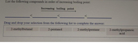 List the following compounds in order of increasing boiling point:
Increasing boiling point
Drag and drop your selection from the following list to complete the answer:
2-methylbutanal
2-pentanol
2-methylpentane
2-methylpropanoic
acid
