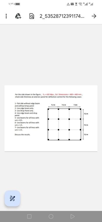 :
۷:۲۹ ۱
1- Flat slab without edge beam
and without drop panel
2- Use edge beam only.
3- Use Drop Panel only.
4- Use edge beam and drop
panel.
5- Use beams for all lines with
am = 0.5.
For the slab shown in the figure, Fy= 420 Mpa, Col. Dimensions = 400 x 400 mm,
check slab thickness at exterior panel for deflection control for the following cases:
6- Use beams for all lines with
am = 1.5.
7- Use beams for all lines with
am= 2.5.
Discuss the results.
2_53528712391174...
AMX36 36.
7.2 m
7.2 m
****************…………………..
7.2m
7.2 m
7.2 m
7.2 m