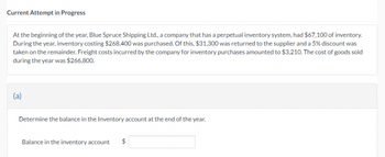 Current Attempt in Progress
At the beginning of the year, Blue Spruce Shipping Ltd., a company that has a perpetual inventory system, had $67,100 of inventory.
During the year, inventory costing $268,400 was purchased. Of this, $31,300 was returned to the supplier and a 5% discount was
taken on the remainder. Freight costs incurred by the company for inventory purchases amounted to $3,210. The cost of goods sold
during the year was $266,800.
Determine the balance in the Inventory account at the end of the year.
Balance in the inventory account $