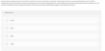 Assume that a company has two cost drivers-number of courses and number of students. The planned number of courses and students were 5 and 100,
respectively. The actual number of courses and students were 6 and 110, respectively. One of the company's expenses is influenced by both cost drivers. Its cost
formulas are $42 per course and $6 per student. The total cost included in the flexible budget for this expense would be:
Multiple Choice
O
O
C
$1,012.
$912.
$812.
$760.