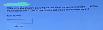 Willie Inc.'s shareholder's equity equals one fifth of the company's assets.
Inc.'s liabilities are $ 700000, how much is Willie Inc.'s shareholder's equity?
Your Answer:
Answer
If Willie